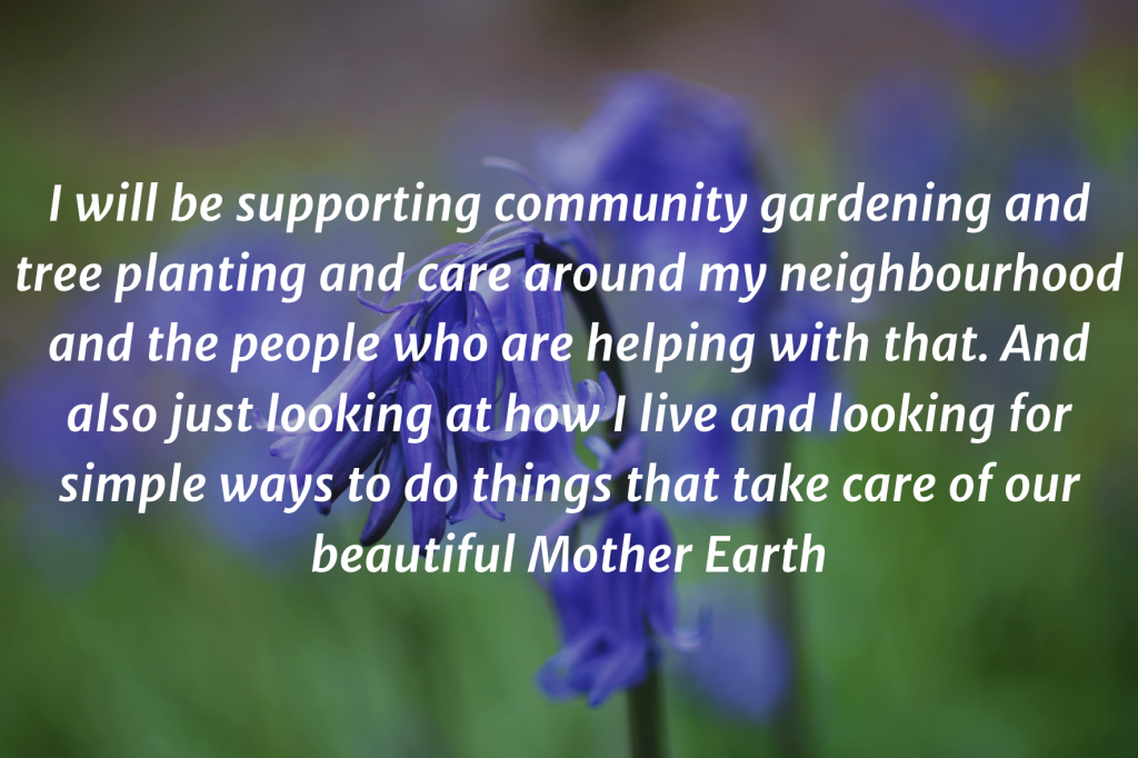 Photo of two bluebells with the text on top: "I will be supporting community gardening and tree planting and care around my neighbourhood and the people who are helping with that. And also just looking at how I live and looking for simple ways to do things that take care of our beautiful Mother Earth."